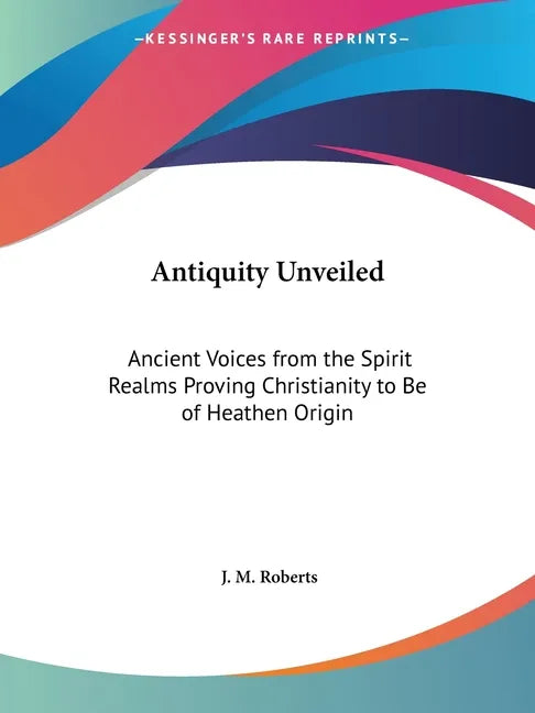 Antiquity Unveiled: Ancient Voices from the Spirit Realms Proving Christianity to Be of Heathen Origin - Paperback