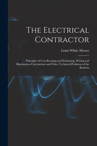 The Electrical Contractor: Principles of Cost-keeping and Estimating, Wiring and Illumination Calculations and Other Technical Problems of the Busines - Paperback