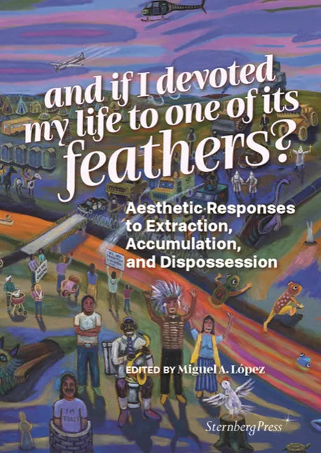 And If I Devoted My Life to One of Its Feathers?: Aesthetic Responses to Extraction, Accumulation, and Dispossession - Paperback