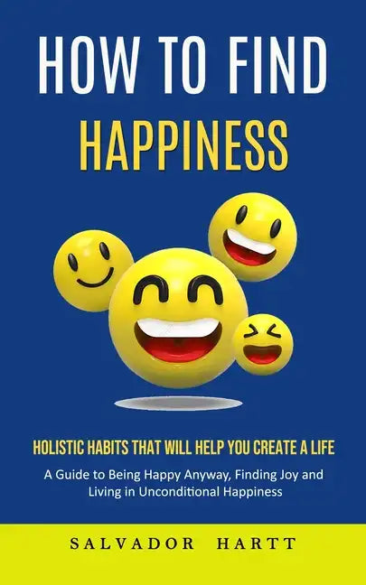 How to Find Happiness: Holistic Habits That Will Help You Create a Life (A Guide to Being Happy Anyway, Finding Joy and Living in Uncondition - Paperback