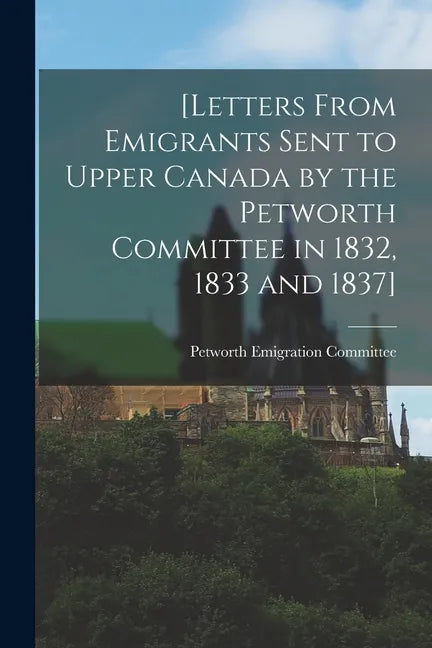 [Letters From Emigrants Sent to Upper Canada by the Petworth Committee in 1832, 1833 and 1837] [microform] - Paperback