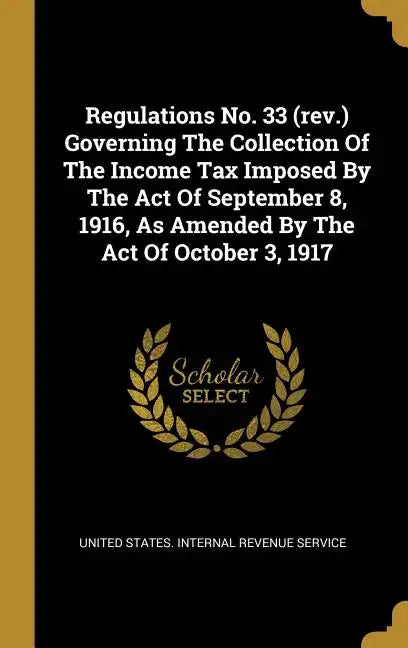 Regulations No. 33 (rev.) Governing The Collection Of The Income Tax Imposed By The Act Of September 8, 1916, As Amended By The Act Of October 3, 1917 - Hardcover