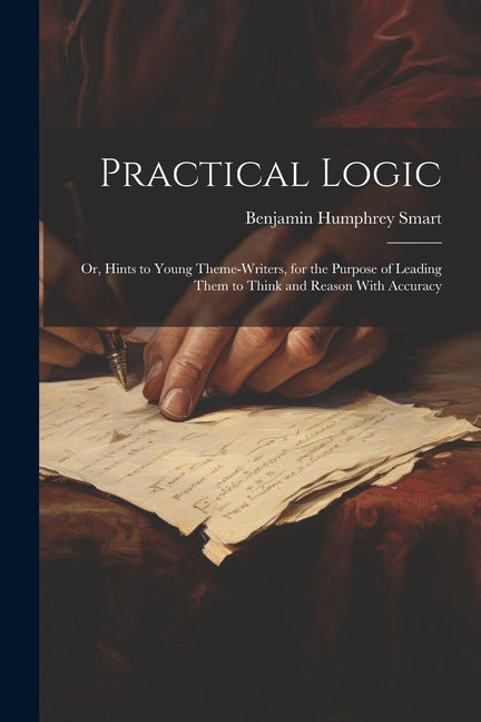 Practical Logic: Or, Hints to Young Theme-Writers, for the Purpose of Leading Them to Think and Reason With Accuracy - Paperback