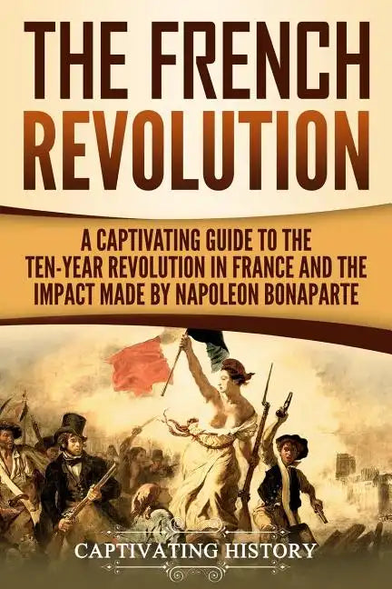 The French Revolution: A Captivating Guide to the Ten-Year Revolution in France and the Impact Made by Napoleon Bonaparte - Paperback