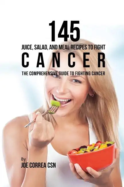 145 Juice, Salad, and Meal Recipes to Fight Cancer: The Comprehensive Guide to Fighting Cancer - Paperback