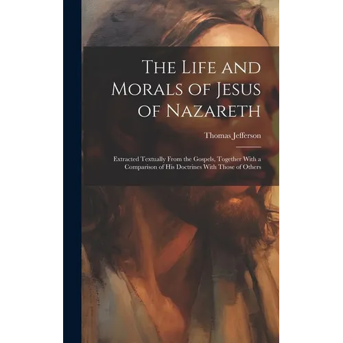 The Life and Morals of Jesus of Nazareth: Extracted Textually From the Gospels, Together With a Comparison of His Doctrines With Those of Others - Hardcover