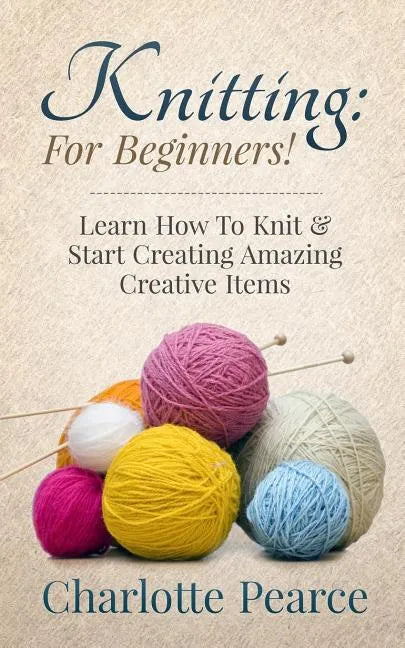 Knitting: For Beginners! - Learn How To Knit & Start Creating Amazing Creative Items - Paperback