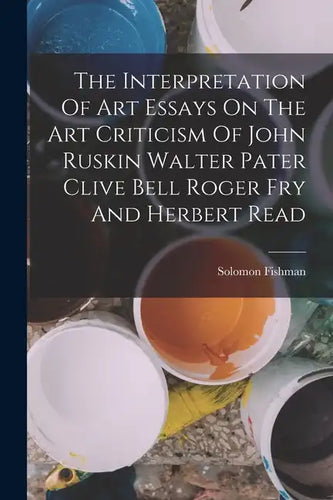 The Interpretation Of Art Essays On The Art Criticism Of John Ruskin Walter Pater Clive Bell Roger Fry And Herbert Read - Paperback