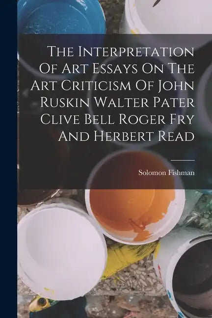The Interpretation Of Art Essays On The Art Criticism Of John Ruskin Walter Pater Clive Bell Roger Fry And Herbert Read - Paperback