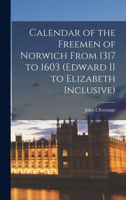 Calendar of the Freemen of Norwich From 1317 to 1603 (Edward II to Elizabeth Inclusive) - Hardcover