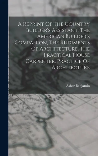 A Reprint Of The Country Builder's Assistant, The American Builder's Companion, The Rudiments Of Architecture, The Practical House Carpenter, Practice - Hardcover
