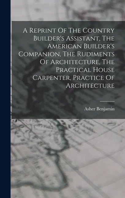 A Reprint Of The Country Builder's Assistant, The American Builder's Companion, The Rudiments Of Architecture, The Practical House Carpenter, Practice - Hardcover