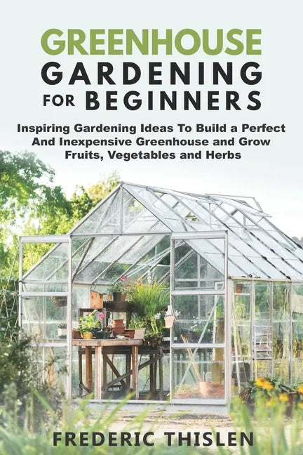 Greenhouse Gardening for Beginners: Inspiring Gardening Ideas To Build a Perfect And Inexpensive Greenhouse and Grow Fruits, Vegetables and Herbs - Paperback