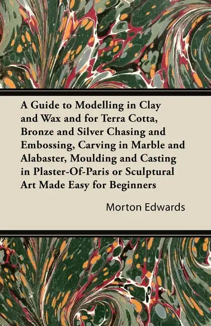 A Guide to Modelling in Clay and Wax: And for Terra Cotta, Bronze and Silver Chasing and Embossing, Carving in Marble and Alabaster, Moulding and Cast - Paperback