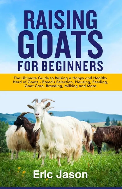 Raising Goats for Beginners: The Ultimate Guide to Raising a Happy and Healthy Herd of Goats - Breeds Selection, Housing, Feeding, Goat Care, Breed - Paperback