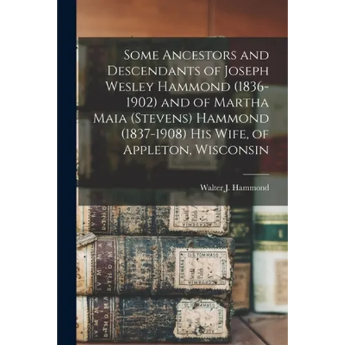 Some Ancestors and Descendants of Joseph Wesley Hammond (1836-1902) and of Martha Maia (Stevens) Hammond (1837-1908) His Wife, of Appleton, Wisconsin - Paperback