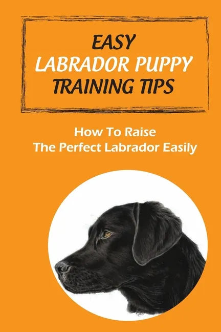 Easy Labrador Puppy Training Tips: How To Raise The Perfect Labrador Easily: Crate Training Guide For Labrador - Paperback