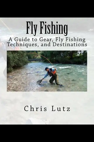 Fly Fishing: A Guide to Gear, Fly Fishing Techniques, and Destinations - Paperback