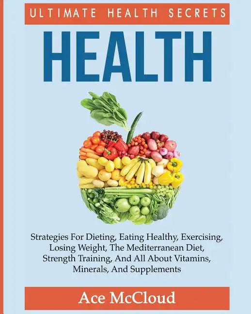 Health: Ultimate Health Secrets: Strategies For Dieting, Eating Healthy, Exercising, Losing Weight, The Mediterranean Diet, Strength Training, And All - Paperback