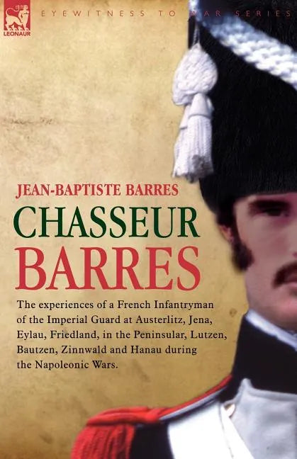 Chasseur Barres - The experiences of a French Infantryman of the Imperial Guard at Austerlitz, Jena, Eylau, Friedland, in the Peninsular, Lutzen, Baut - Paperback