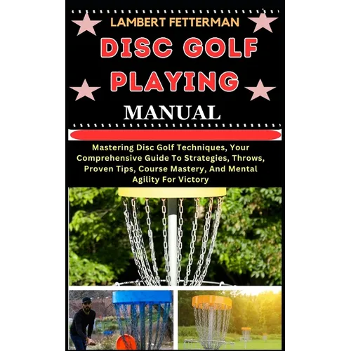 Disc Golf Playing Manual: Mastering Disc Golf Techniques, Your Comprehensive Guide To Strategies, Throws, Proven Tips, Course Mastery, And Menta - Paperback