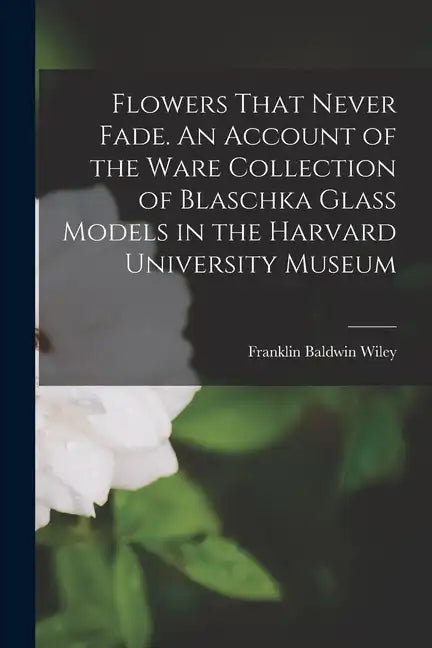 Flowers That Never Fade. An Account of the Ware Collection of Blaschka Glass Models in the Harvard University Museum - Paperback