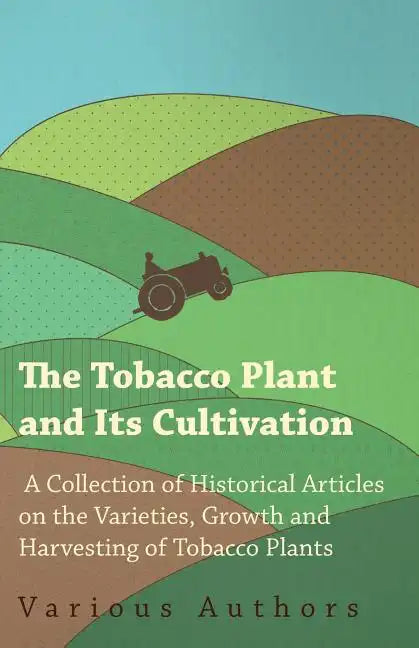 The Tobacco Plant and Its Cultivation - A Collection of Historical Articles on the Varieties, Growth and Harvesting of Tobacco Plants - Paperback