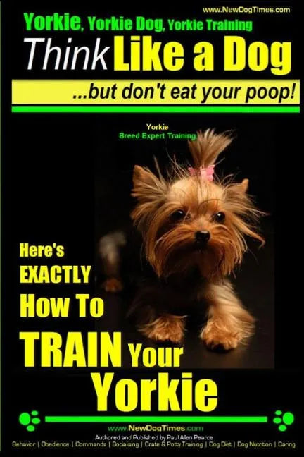 Yorkie, Yorkie Dog, Yorkie Training Think Like a Dog, But Don't Eat Your Poop! Yorkie Breed Expert Training: Here's EXACTLY How To TRAIN Your YORKIE - Paperback