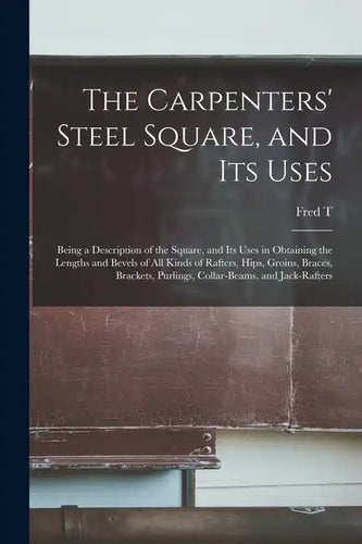 The Carpenters' Steel Square, and its Uses: Being a Description of the Square, and its Uses in Obtaining the Lengths and Bevels of all Kinds of Rafter - Paperback