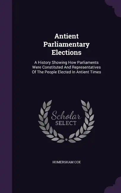Antient Parliamentary Elections: A History Showing How Parliaments Were Constituted And Representatives Of The People Elected In Antient Times - Hardcover