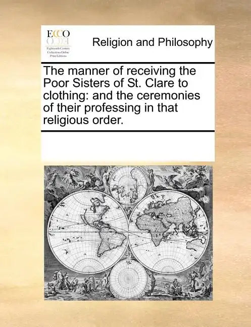 The Manner of Receiving the Poor Sisters of St. Clare to Clothing: And the Ceremonies of Their Professing in That Religious Order. - Paperback