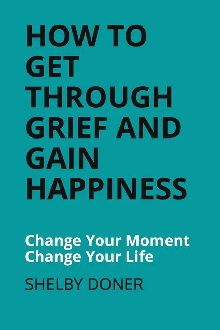 How To Get Through Grief And Gain Happiness: Change Your Moment Change Your Life - Paperback