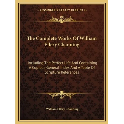 The Complete Works Of William Ellery Channing: Including The Perfect Life And Containing A Copious General Index And A Table Of Scripture References - Paperback
