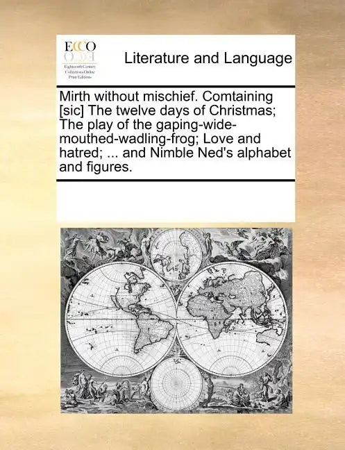 Mirth Without Mischief. Comtaining [Sic] the Twelve Days of Christmas; The Play of the Gaping-Wide-Mouthed-Wadling-Frog; Love and Hatred; ... and Nimb - Paperback