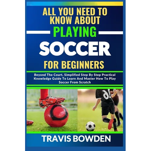All You Need to Know about Playing Soccer for Beginners: Beyond The Court, Simplified Step By Step Practical Knowledge Guide To Learn And Master How T - Paperback