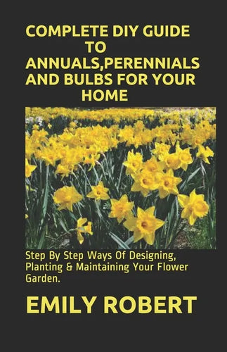 Complete DIY Guide to Annuals, Perennials and Bulbs for Your Home: Step By Step Ways Of Designing, Planting & Maintaining Your Flower Garden. - Paperback