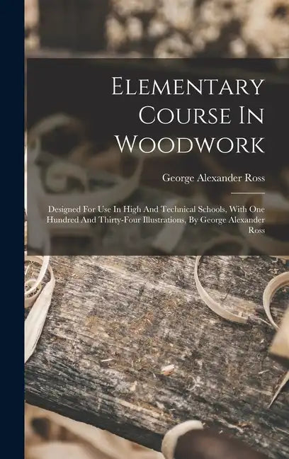 Elementary Course In Woodwork; Designed For Use In High And Technical Schools, With One Hundred And Thirty-four Illustrations, By George Alexander Ros - Hardcover
