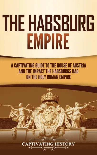 The Habsburg Empire: A Captivating Guide to the House of Austria and the Impact the Habsburgs Had on the Holy Roman Empire - Hardcover