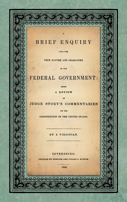 A Brief Enquiry into the True Nature Character of Our Federal Government. Being a Review of Judge Story's Commentaries on the Constitution of the Unit - Hardcover