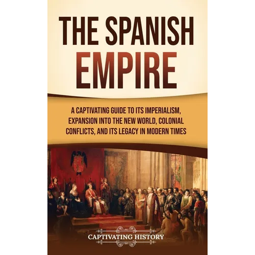 The Spanish Empire: A Captivating Guide to Its Imperialism, Expansion into the New World, Colonial Conflicts, and Its Legacy in Modern Tim - Hardcover