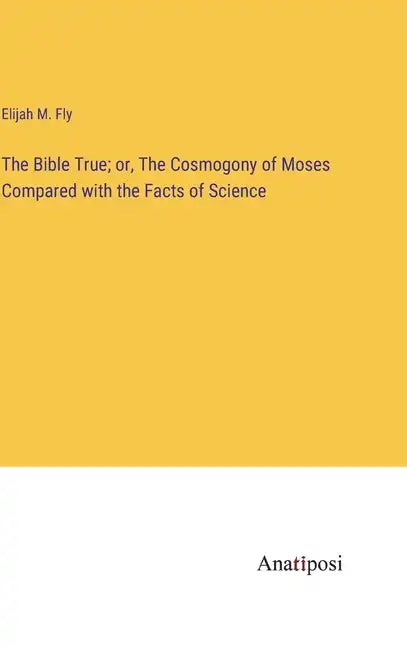 The Bible True; or, The Cosmogony of Moses Compared with the Facts of Science - Hardcover