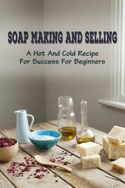 Soap Making And Selling: A Hot And Cold Recipe For Success For Beginners: How To Market Your Soap Business - Paperback