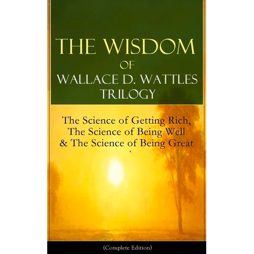 The Wisdom of Wallace D. Wattles Trilogy: The Science of Getting Rich, the Science of Being Well & the Science of Being Great (Complete Edition): From - Paperback