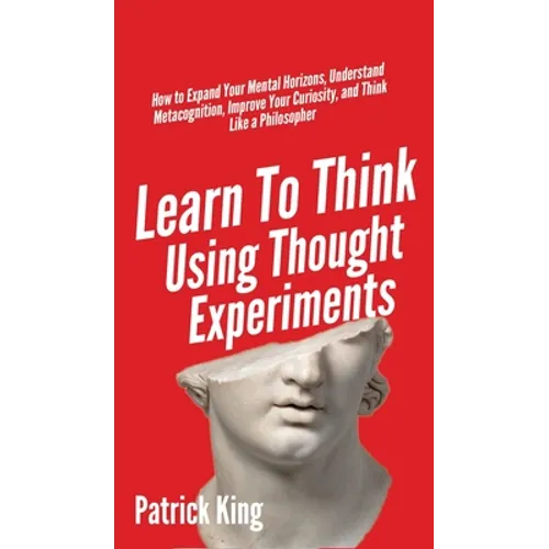 Learn To Think Using Thought Experiments: How to Expand Your Mental Horizons, Understand Metacognition, Improve Your Curiosity, and Think Like a Philo