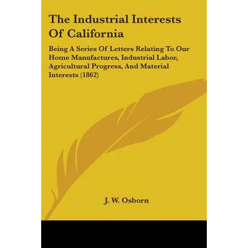 The Industrial Interests Of California: Being A Series Of Letters Relating To Our Home Manufactures, Industrial Labor, Agricultural Progress, And Mate
