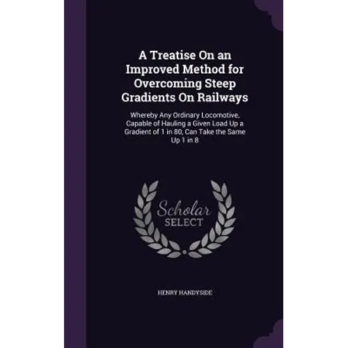 A Treatise On an Improved Method for Overcoming Steep Gradients On Railways: Whereby Any Ordinary Locomotive, Capable of Hauling a Given Load Up a Gra - Hardcover
