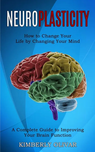 Neuroplasticity: How to Change Your Life by Changing Your Mind (A Complete Guide to Improving Your Brain Function) - Paperback