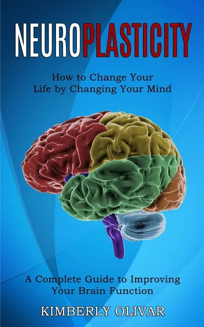 Neuroplasticity: How to Change Your Life by Changing Your Mind (A Complete Guide to Improving Your Brain Function) - Paperback