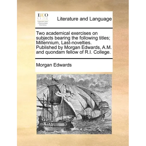 Two Academical Exercises on Subjects Bearing the Following Titles; Millennium, Last-Novelties. Published by Morgan Edwards, A.M. and Quondam Fellow of - Paperback