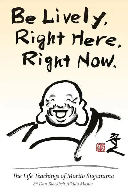 Be Lively, Right Here, Right Now: The Life Teachings of Morito Suganuma, 8th Dan Blackbelt Aikido Master - Paperback
